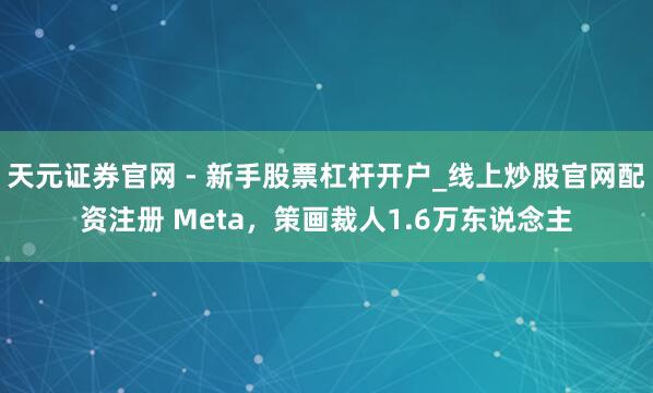 天元证券官网 - 新手股票杠杆开户_线上炒股官网配资注册 Meta，策画裁人1.6万东说念主