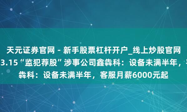 天元证券官网 - 新手股票杠杆开户_线上炒股官网配资注册 起底央视3.15“监犯荐股”涉事公司鑫犇科：设备未满半年，客服月薪6000元起