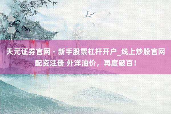 天元证券官网 - 新手股票杠杆开户_线上炒股官网配资注册 外洋油价，再度破百！