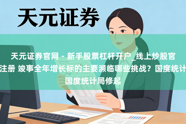 天元证券官网 - 新手股票杠杆开户_线上炒股官网配资注册 竣事全年增长标的主要濒临哪些挑战？国度统计局修起