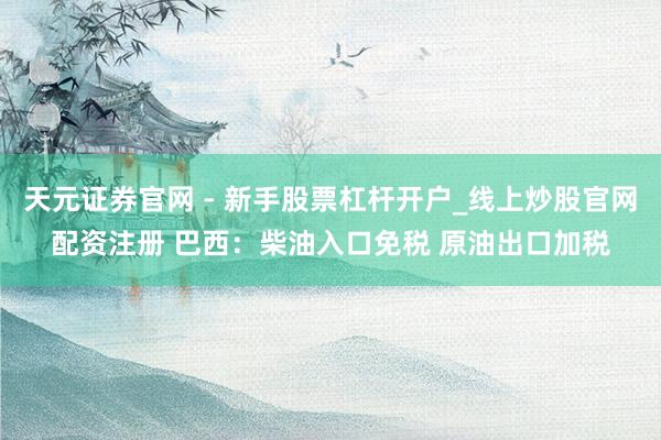 天元证券官网 - 新手股票杠杆开户_线上炒股官网配资注册 巴西：柴油入口免税 原油出口加税