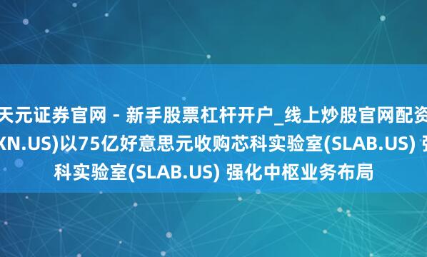 天元证券官网 - 新手股票杠杆开户_线上炒股官网配资注册 德州仪器(TXN.US)以75亿好意思元收购芯科实验室(SLAB.US) 强化中枢业务布局