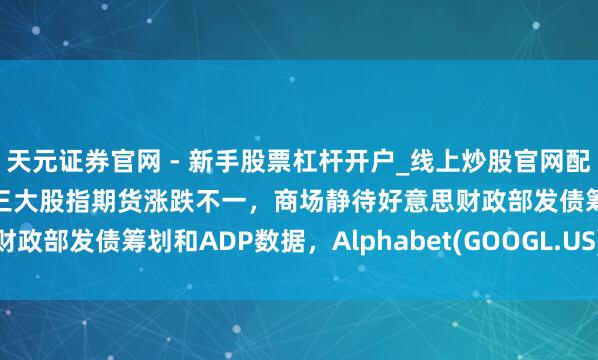 天元证券官网 - 新手股票杠杆开户_线上炒股官网配资注册 好意思股前瞻 | 三大股指期货涨跌不一，商场静待好意思财政部发债筹划和ADP数据，Alphabet(GOOGL.US)盘后公布财报