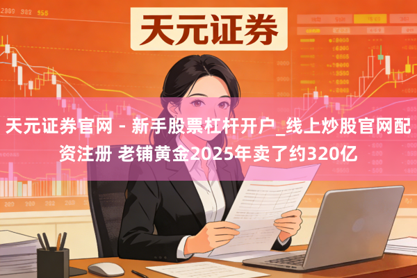 天元证券官网 - 新手股票杠杆开户_线上炒股官网配资注册 老铺黄金2025年卖了约320亿