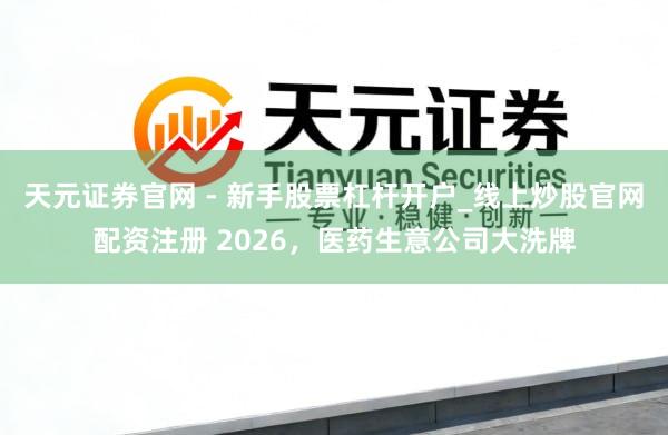 天元证券官网 - 新手股票杠杆开户_线上炒股官网配资注册 2026，医药生意公司大洗牌
