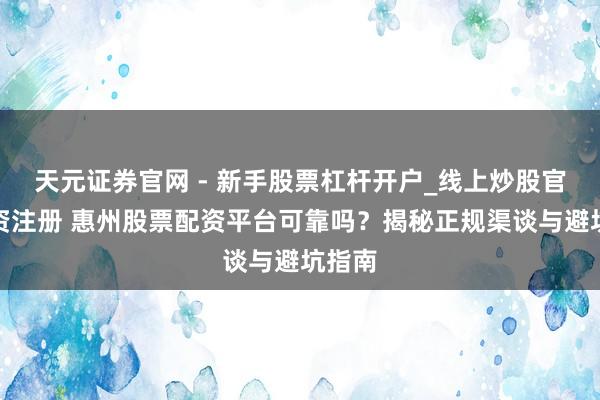 天元证券官网 - 新手股票杠杆开户_线上炒股官网配资注册 惠州股票配资平台可靠吗？揭秘正规渠谈与避坑指南