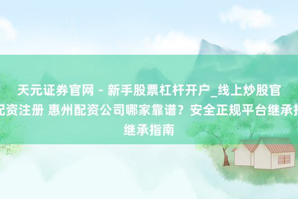 天元证券官网 - 新手股票杠杆开户_线上炒股官网配资注册 惠州配资公司哪家靠谱？安全正规平台继承指南