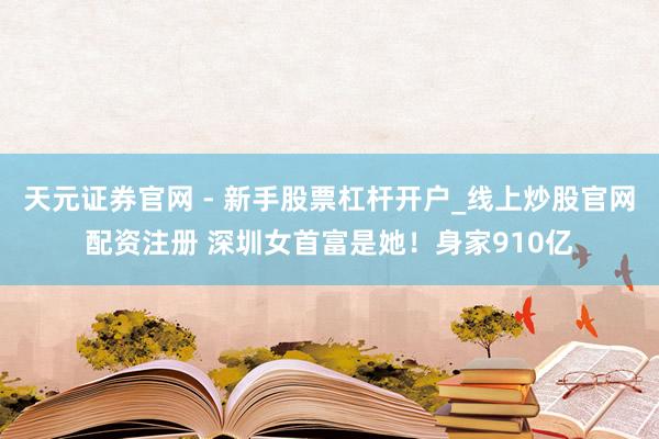 天元证券官网 - 新手股票杠杆开户_线上炒股官网配资注册 深圳女首富是她！身家910亿