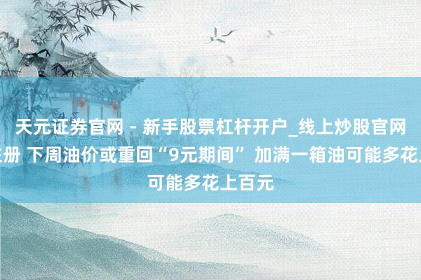 天元证券官网 - 新手股票杠杆开户_线上炒股官网配资注册 下周油价或重回“9元期间” 加满一箱油可能多花上百元