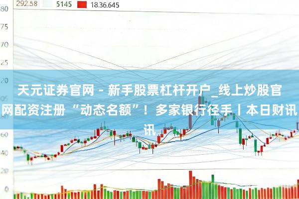 天元证券官网 - 新手股票杠杆开户_线上炒股官网配资注册 “动态名额”！多家银行径手丨本日财讯