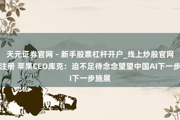 天元证券官网 - 新手股票杠杆开户_线上炒股官网配资注册 苹果CEO库克：迫不足待念念望望中国AI下一步施展