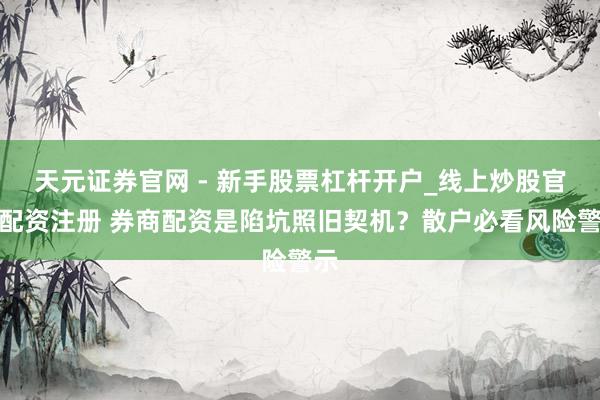 天元证券官网 - 新手股票杠杆开户_线上炒股官网配资注册 券商配资是陷坑照旧契机？散户必看风险警示