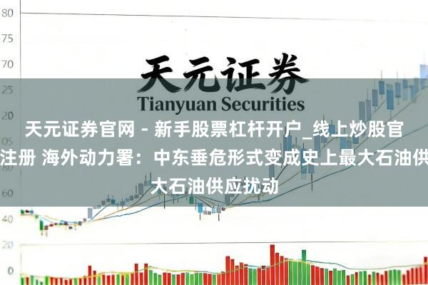 天元证券官网 - 新手股票杠杆开户_线上炒股官网配资注册 海外动力署：中东垂危形式变成史上最大石油供应扰动