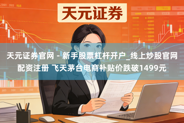 天元证券官网 - 新手股票杠杆开户_线上炒股官网配资注册 飞天茅台电商补贴价跌破1499元