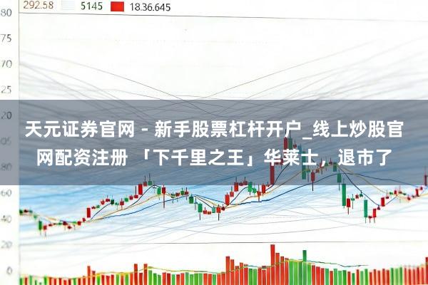 天元证券官网 - 新手股票杠杆开户_线上炒股官网配资注册 「下千里之王」华莱士，退市了