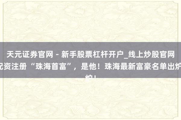 天元证券官网 - 新手股票杠杆开户_线上炒股官网配资注册 “珠海首富”，是他！珠海最新富豪名单出炉！