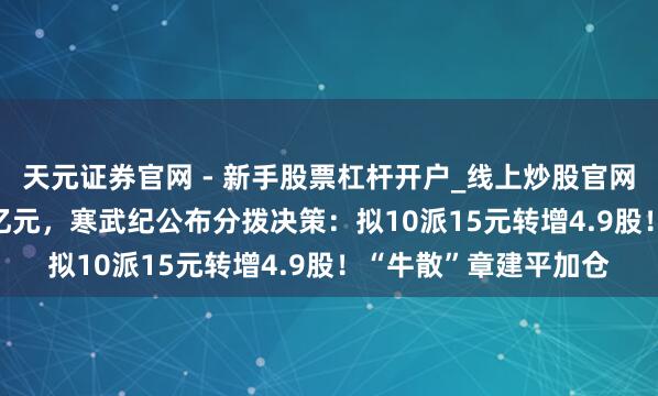 天元证券官网 - 新手股票杠杆开户_线上炒股官网配资注册 净赚20.6亿元，寒武纪公布分拨决策：拟10派15元转增4.9股！“牛散”章建平加仓