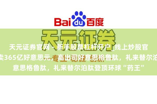 天元证券官网 - 新手股票杠杆开户_线上炒股官网配资注册 旧年大卖365亿好意思元，高出司好意思格鲁肽，礼来替尔泊肽登顶环球“药王”