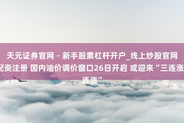 天元证券官网 - 新手股票杠杆开户_线上炒股官网配资注册 国内油价调价窗口26日开启 或迎来“三连涨”