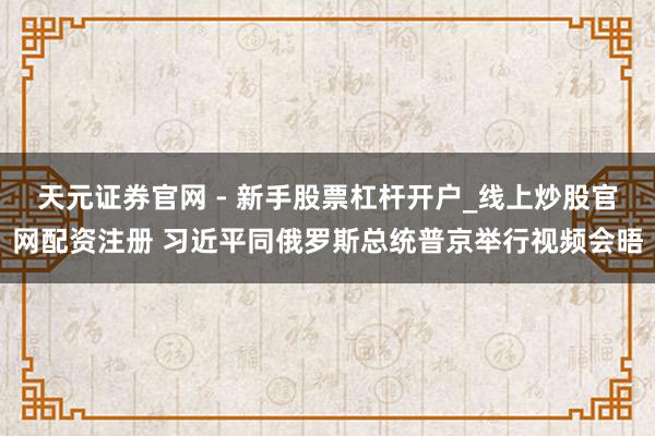 天元证券官网 - 新手股票杠杆开户_线上炒股官网配资注册 习近平同俄罗斯总统普京举行视频会晤
