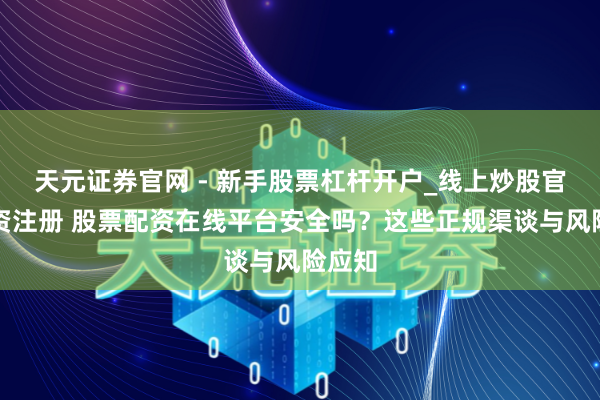 天元证券官网 - 新手股票杠杆开户_线上炒股官网配资注册 股票配资在线平台安全吗？这些正规渠谈与风险应知