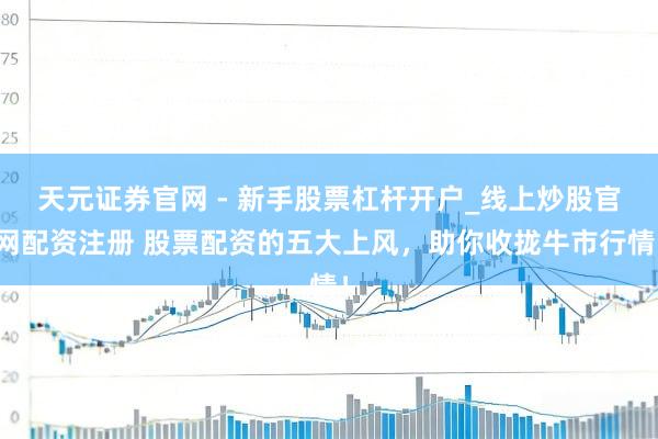 天元证券官网 - 新手股票杠杆开户_线上炒股官网配资注册 股票配资的五大上风，助你收拢牛市行情！