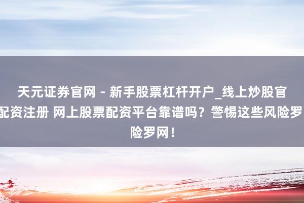 天元证券官网 - 新手股票杠杆开户_线上炒股官网配资注册 网上股票配资平台靠谱吗？警惕这些风险罗网！