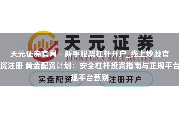 天元证券官网 - 新手股票杠杆开户_线上炒股官网配资注册 黄金配资计划：安全杠杆投资指南与正规平台甄别