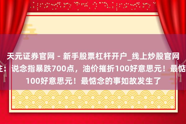 天元证券官网 - 新手股票杠杆开户_线上炒股官网配资注册 帮主贯注：说念指暴跌700点，油价摧折100好意思元！最惦念的事如故发生了