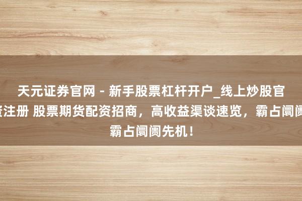 天元证券官网 - 新手股票杠杆开户_线上炒股官网配资注册 股票期货配资招商，高收益渠谈速览，霸占阛阓先机！
