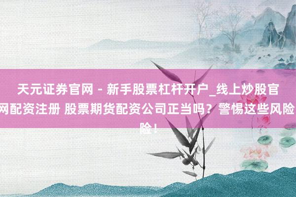 天元证券官网 - 新手股票杠杆开户_线上炒股官网配资注册 股票期货配资公司正当吗？警惕这些风险！