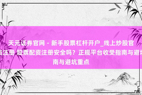天元证券官网 - 新手股票杠杆开户_线上炒股官网配资注册 股票配资注册安全吗？正规平台收受指南与避坑重点