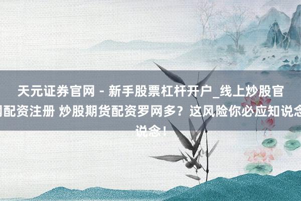 天元证券官网 - 新手股票杠杆开户_线上炒股官网配资注册 炒股期货配资罗网多？这风险你必应知说念！