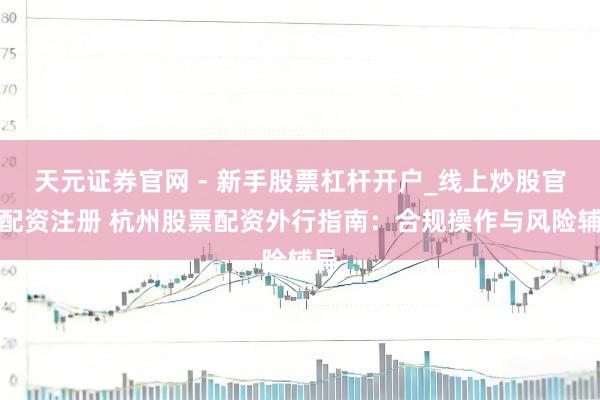 天元证券官网 - 新手股票杠杆开户_线上炒股官网配资注册 杭州股票配资外行指南：合规操作与风险辅导