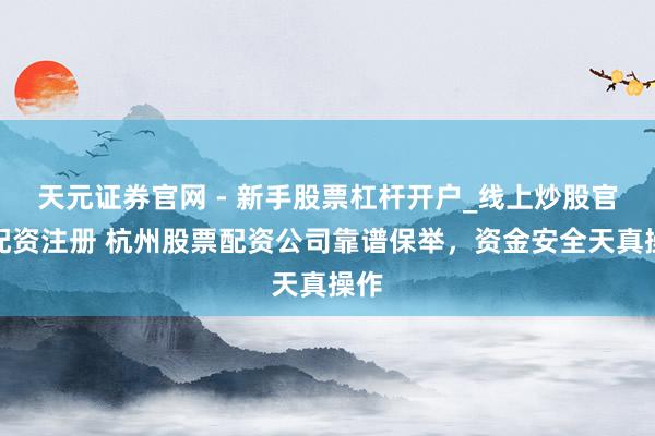 天元证券官网 - 新手股票杠杆开户_线上炒股官网配资注册 杭州股票配资公司靠谱保举，资金安全天真操作