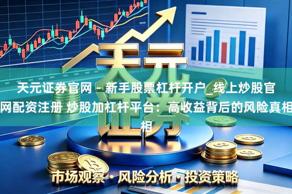 天元证券官网 - 新手股票杠杆开户_线上炒股官网配资注册 炒股加杠杆平台：高收益背后的风险真相
