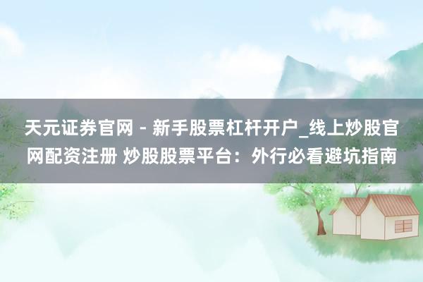 天元证券官网 - 新手股票杠杆开户_线上炒股官网配资注册 炒股股票平台：外行必看避坑指南