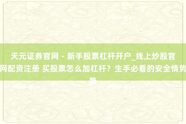 天元证券官网 - 新手股票杠杆开户_线上炒股官网配资注册 买股票怎么加杠杆？生手必看的安全情势