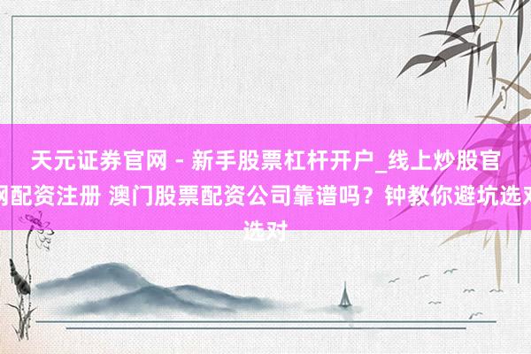 天元证券官网 - 新手股票杠杆开户_线上炒股官网配资注册 澳门股票配资公司靠谱吗？钟教你避坑选对