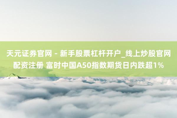 天元证券官网 - 新手股票杠杆开户_线上炒股官网配资注册 富时中国A50指数期货日内跌超1%