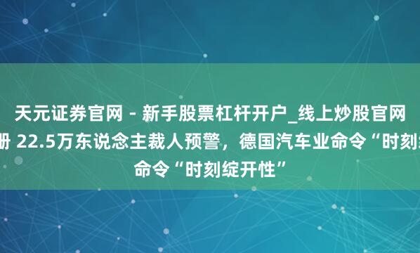 天元证券官网 - 新手股票杠杆开户_线上炒股官网配资注册 22.5万东说念主裁人预警，德国汽车业命令“时刻绽开性”