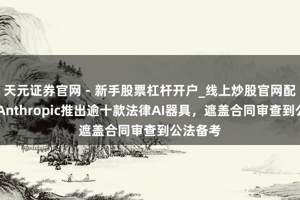 天元证券官网 - 新手股票杠杆开户_线上炒股官网配资注册 Anthropic推出逾十款法律AI器具，遮盖合同审查到公法备考