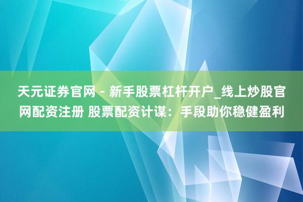 天元证券官网 - 新手股票杠杆开户_线上炒股官网配资注册 股票配资计谋：手段助你稳健盈利