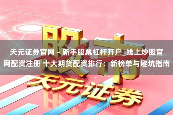 天元证券官网 - 新手股票杠杆开户_线上炒股官网配资注册 十大期货配资排行：新榜单与避坑指南