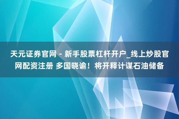天元证券官网 - 新手股票杠杆开户_线上炒股官网配资注册 多国晓谕！将开释计谋石油储备