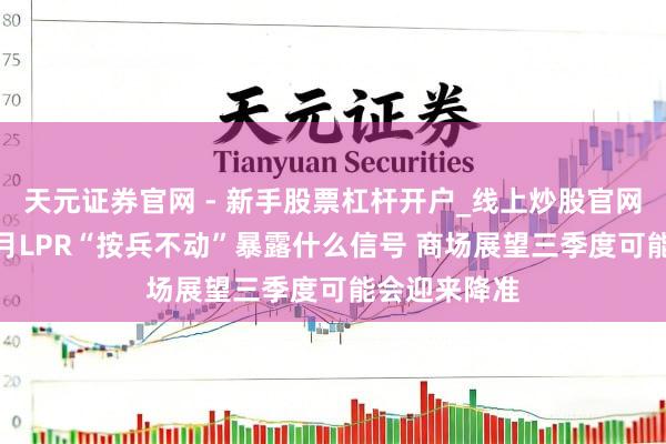 天元证券官网 - 新手股票杠杆开户_线上炒股官网配资注册 7月LPR“按兵不动”暴露什么信号 商场展望三季度可能会迎来降准