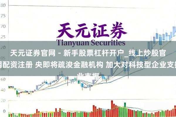 天元证券官网 - 新手股票杠杆开户_线上炒股官网配资注册 央即将疏浚金融机构 加大对科技型企业支握