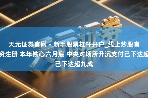 天元证券官网 - 新手股票杠杆开户_线上炒股官网配资注册 本年铁心六月底 中央对场所升沉支付已下达超九成
