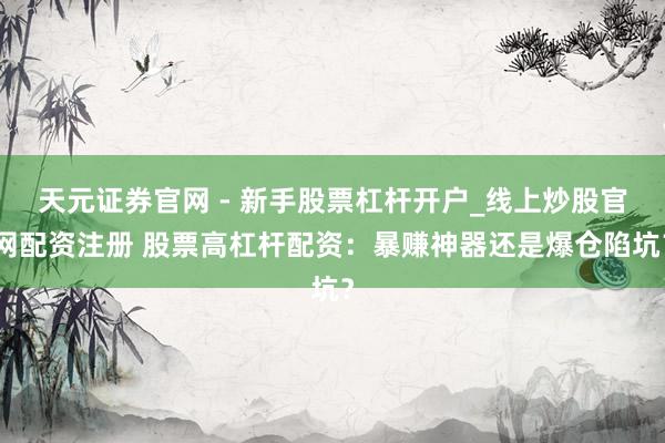 天元证券官网 - 新手股票杠杆开户_线上炒股官网配资注册 股票高杠杆配资：暴赚神器还是爆仓陷坑？
