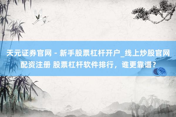 天元证券官网 - 新手股票杠杆开户_线上炒股官网配资注册 股票杠杆软件排行，谁更靠谱？